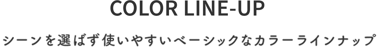 COLOR LINE-UP シーンを選ばず使いやすいベーシックなカラーラインナップ