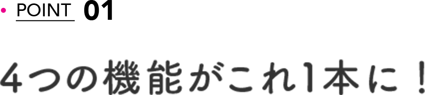 POINT 01 4つの機能がこれ1本に！