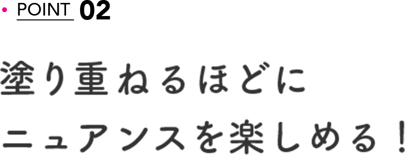 POINT 02 塗り重ねるほどにニュアンスを楽しめる！