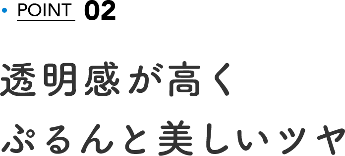 02 POINT 透明感が高くぷるんと美しいツヤ